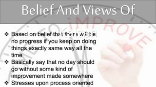  Based on belief that there will be
no progress if you keep on doing
things exactly same way all the
time
 Basically say that no day should
go without some kind of
improvement made somewhere
 Stresses upon process oriented
Belief And Views Of
Kaizen
 