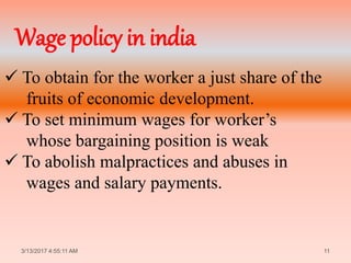  To obtain for the worker a just share of the
fruits of economic development.
 To set minimum wages for worker’s
whose bargaining position is weak
 To abolish malpractices and abuses in
wages and salary payments.
3/13/2017 4:55:11 AM 11
Wage policy in india
 