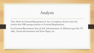 Analysis
They firstly do Internal Requirement if any of employee doesn’t meet the
criteria then HR manager prefers to External Requirement.
For External Recruitment they do Job Advertisement of different types like TV
adds, Social advertisement and News Paper, etc.
 