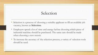 Selection
• Selection is a process of choosing a suitable applicant to fill an available job
vacancy, known as Selection.
• Employers spend a lot of time and energy before choosing which piece of
industrial machine should be purchased. The same care should be made
when choosing a new recruit.
• To increase the accuracy of the selection process, a variety of selection tools
should be used.
 
