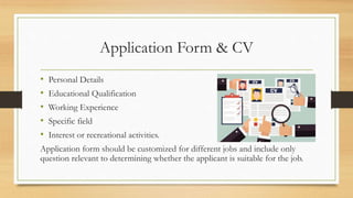 Application Form & CV
• Personal Details
• Educational Qualification
• Working Experience
• Specific field
• Interest or recreational activities.
Application form should be customized for different jobs and include only
question relevant to determining whether the applicant is suitable for the job.
 