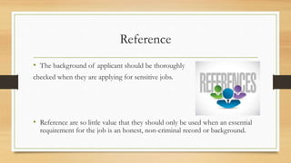 Reference
• The background of applicant should be thoroughly
checked when they are applying for sensitive jobs.
• Reference are so little value that they should only be used when an essential
requirement for the job is an honest, non-criminal record or background.
 