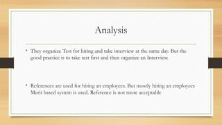 Analysis
• They organize Test for hiring and take interview at the same day. But the
good practice is to take test first and then organize an Interview.
• References are used for hiring an employees. But mostly hiring an employees
Merit based system is used. Reference is not more acceptable
 