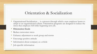 Orientation & Socialization
• Organisational Socialisation… is a process through which a new employee learns to
adopt to an organisational culture. Orientation programs are designed to reduce the
stress that employee fell while beginning new job.
• Orientation Goals
• Reduce newcomer stress
• Enhance adjustment to work group and norms
• Encourage positive attitude
• Information about company as a whole
• Job-specific information
 