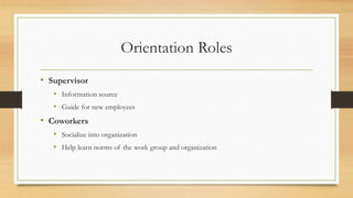 Orientation Roles
• Supervisor
• Information source
• Guide for new employees
• Coworkers
• Socialize into organization
• Help learn norms of the work group and organization
 