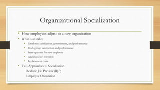 Organizational Socialization
• How employees adjust to a new organization
• What is at stake:
• Employee satisfaction, commitment, and performance
• Work group satisfaction and performance
• Start-up costs for new employee
• Likelihood of retention
• Replacement costs
• Two Approaches to Socialization
Realistic Job Preview (RJP)
Employee Orientation
 