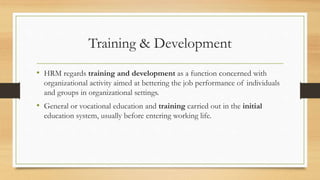 Training & Development
• HRM regards training and development as a function concerned with
organizational activity aimed at bettering the job performance of individuals
and groups in organizational settings.
• General or vocational education and training carried out in the initial
education system, usually before entering working life.
 