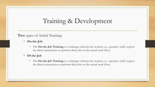 Training & Development
Two types of Initial Training:
• On-the-Job
• The On-the-Job Training is a technique wherein the workers, i.e., operative staff, is given
the direct instructions to perform their jobs on the actual work floor.
• Of-the-Job
• The On-the-Job Training is a technique wherein the workers, i.e., operative staff, is given
the direct instructions to perform their jobs on the actual work floor.
 