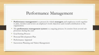Performance Management
• Performance management is a process by which managers and employees work together
to plan, monitor and review an employee's work objectives and overall contribution to the
organization.
• The performance management system is a ongoing process. It consists from several sub-
processes during the year:
• Goal Setting Process
• Personal Development Plan
• Performance Appraisal
• Succession Planning and Talent Management
 