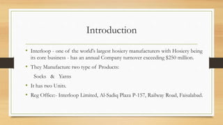 Introduction
• Interloop - one of the world's largest hosiery manufacturers with Hosiery being
its core business - has an annual Company turnover exceeding $250 million.
• They Manufacture two type of Products:
Socks & Yarns
• It has two Units.
• Reg Office:- Interloop Limited, Al-Sadiq Plaza P-157, Railway Road, Faisalabad.
 
