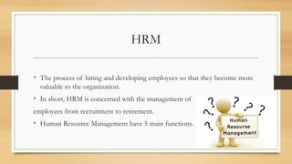 HRM
• The process of hiring and developing employees so that they become more
valuable to the organization.
• In short, HRM is concerned with the management of
employees from recruitment to retirement.
• Human Resource Management have 5 main functions.
 