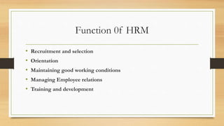 Function 0f HRM
• Recruitment and selection
• Orientation
• Maintaining good working conditions
• Managing Employee relations
• Training and development
 