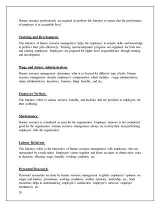 10
Human resource professionals are required to perform this function to ensure that the performance
of employee is at acceptable level.
Training and Development
This function of human resource management helps the employees to acquire skills and knowledge
to perform their jobs effectively. Training and development programs are organized for both new
and existing employees. Employees are prepared for higher level responsibilities through training
and development.
Wage and Salary Administration
Human resource management determines what is to be paid for different type of jobs. Human
resource management decides employee’s compensation which includes - wage administration,
salary administration, incentives, bonuses, fringe benefits, and etc,
Employee Welfare
This function refers to various services, benefits, and facilities that are provided to employees for
their wellbeing.
Maintenance
Human resource is considered as asset for the organization. Employee turnover is not considered
good for the organization. Human resource management always try to keep their best performing
employees with the organization.
Labour Relations
This function refers to the interaction of human resource management with employees who are
represented by a trade union. Employees comes together and forms an union to obtain more voice
in decisions affecting wage, benefits, working condition, etc.
Personnel Research
Personnel researches are done by human resource management to gather employees' opinions on
wages and salaries, promotions, working conditions, welfare activities, leadership, etc,. Such
researches helps in understanding employee’s satisfaction, employee’s turnover, employee
termination, etc.
 
