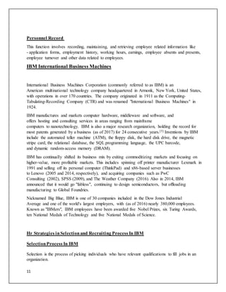11
Personnel Record
This function involves recording, maintaining, and retrieving employee related information like
- application forms, employment history, working hours, earnings, employee absents and presents,
employee turnover and other data related to employees.
IBM International Business Machines
International Business Machines Corporation (commonly referred to as IBM) is an
American multinational technology company headquartered in Armonk, New York, United States,
with operations in over 170 countries. The company originated in 1911 as the Computing-
Tabulating-Recording Company (CTR) and was renamed "International Business Machines" in
1924.
IBM manufactures and markets computer hardware, middleware and software, and
offers hosting and consulting services in areas ranging from mainframe
computers to nanotechnology. IBM is also a major research organization, holding the record for
most patents generated by a business (as of 2017) for 24 consecutive years.[5] Inventions by IBM
include the automated teller machine (ATM), the floppy disk, the hard disk drive, the magnetic
stripe card, the relational database, the SQL programming language, the UPC barcode,
and dynamic random-access memory (DRAM).
IBM has continually shifted its business mix by exiting commoditizing markets and focusing on
higher-value, more profitable markets. This includes spinning off printer manufacturer Lexmark in
1991 and selling off its personal computer (ThinkPad) and x86-based server businesses
to Lenovo (2005 and 2014, respectively), and acquiring companies such as PwC
Consulting (2002), SPSS (2009), and The Weather Company (2016). Also in 2014, IBM
announced that it would go "fabless", continuing to design semiconductors, but offloading
manufacturing to Global Foundries.
Nicknamed Big Blue, IBM is one of 30 companies included in the Dow Jones Industrial
Average and one of the world's largest employers, with (as of 2016) nearly 380,000 employees.
Known as "IBMers", IBM employees have been awarded five Nobel Prizes, six Turing Awards,
ten National Medals of Technology and five National Medals of Science.
Hr Strategies inSelectionand Recruiting Process In IBM
SelectionProcess In IBM
Selection is the process of picking individuals who have relevant qualifications to fill jobs in an
organization.
 