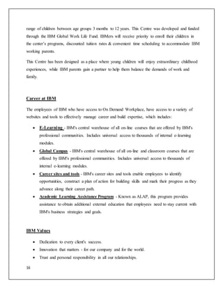 16
range of children between age groups 3 months to 12 years. This Centre was developed and funded
through the IBM Global Work Life Fund. IBMers will receive priority to enroll their children in
the center’s programs, discounted tuition rates & convenient time scheduling to accommodate IBM
working parents.
This Centre has been designed as a place where young children will enjoy extraordinary childhood
experiences, while IBM parents gain a partner to help them balance the demands of work and
family.
Career at IBM
The employees of IBM who have access to On Demand Workplace, have access to a variety of
websites and tools to effectively manage career and build expertise, which includes:
 E-Learning - IBM's central warehouse of all on-line courses that are offered by IBM's
professional communities. Includes universal access to thousands of internal e-learning
modules.
 Global Campus - IBM's central warehouse of all on-line and classroom courses that are
offered by IBM's professional communities. Includes universal access to thousands of
internal e-learning modules.
 Career sites and tools - IBM's career sites and tools enable employees to identify
opportunities, construct a plan of action for building skills and mark their progress as they
advance along their career path.
 Academic Learning Assistance Program - Known as ALAP, this program provides
assistance to obtain additional external education that employees need to stay current with
IBM's business strategies and goals.
IBM Values
 Dedication to every client's success.
 Innovation that matters - for our company and for the world.
 Trust and personal responsibility in all our relationships.
 