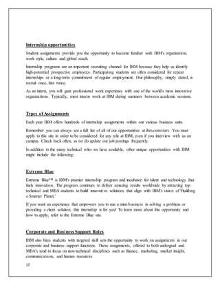 17
Internship opportunities
Student assignments provide you the opportunity to become familiar with IBM's organization,
work style, culture and global reach.
Internship programs are an important recruiting channel for IBM because they help us identify
high-potential prospective employees. Participating students are often considered for repeat
internships or a long-term commitment of regular employment. Our philosophy, simply stated, is
recruit once, hire twice.
As an intern, you will gain professional work experience with one of the world's most innovative
organizations. Typically, most interns work at IBM during summers between academic sessions.
Types of Assignments
Each year IBM offers hundreds of internship assignments within our various business units.
Remember you can always see a full list of all of our opportunities at ibm.com/start. You must
apply to this site in order to be considered for any role at IBM, even if you interview with us on
campus. Check back often, as we do update our job postings frequently.
In addition to the many technical roles we have available, other unique opportunities with IBM
might include the following:
Extreme Blue
Extreme Blue™ is IBM's premier internship program and incubator for talent and technology that
fuels innovation. The program continues to deliver amazing results worldwide by attracting top
technical and MBA students to build innovative solutions that align with IBM's vision of 'Building
a Smarter Planet.'
If you want an experience that empowers you to run a mini-business in solving a problem or
providing a client solution, this internship is for you! To learn more about this opportunity and
how to apply, refer to the Extreme Blue site.
Corporate and Business Support Roles
IBM also hires students with targeted skill sets the opportunity to work on assignments in our
corporate and business support functions. These assignments, offered to both undergrad and
MBA's tend to focus on non-technical disciplines such as finance, marketing, market insight,
communications, and human resources
 