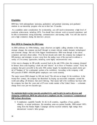18
Eligibility
IBM hires both undergraduate (pursuing graduation) and graduate (pursuing post graduate)
students in our internship program who are in their last 18 months.
As a candidate under consideration for an internship, you will need to demonstrate a high level of
academic achievement, including GPA. You should have relevant work or research experience and
be able to demonstrate strong leadership, communication and teaming skills. You will also need to
earn a high evaluation during the interview process
How IBM Is Changing Its HR Game
As IBM celebrates its 100th birthday, many observers are rightly calling attention to the many
strategic changes the company put itself through to remain relevant amidst dramatic technological
and economic change. But one of the biggest transformations IBM went through is less about
computers and more about culture. Over the last decade and a half, the company has realigned its
HR practices and strategies to move away from the analog ways of the past and to embrace a
variety of 21st century approaches, including some highly unconventional ones.
A first step in changing its HR profile occurred back in the mid-1990s when the company dropped
its famous dress code requiring a dark suit and “sincere” tie in favor of “business casual.” Next, the
company that grew powerful in the early 20th century largely by manufacturing punch clocks got
rid of “badging in” for a substantial portion of its workforce. According to the company, a full
40% percent of IBM’s 400,000 global employees now work remotely.
The major reason IBM changed its HR rule book? The old one no longer fit the workforce. In the
twenty-first century, the company has flourished by buying up successful companies around the
world and selling off divisions that aren’t thriving. That means half of its workforce has been with
the company less than five years and a 65% now reside outside of the United States — a dramatic
change from even just two decades ago.
To maintain high worker morale, productivity, and loyaltyin such a diverse and
changing conditions, IBM has placed new emphasis on the “resources” component of
HR in four directions.
1) It emphasizes equitable benefits for all, in all countries, regardless of race, gender,
ethnicity, or sexual preference. By extending same-sex partner benefits, IBM earned 100%
rating from the Human Rights Campaign and has received similarly high ratings from
international women’s labor groups.
 