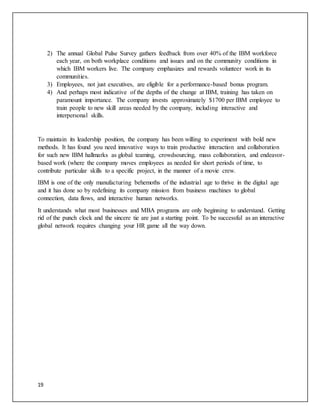 19
2) The annual Global Pulse Survey gathers feedback from over 40% of the IBM workforce
each year, on both workplace conditions and issues and on the community conditions in
which IBM workers live. The company emphasizes and rewards volunteer work in its
communities.
3) Employees, not just executives, are eligible for a performance-based bonus program.
4) And perhaps most indicative of the depths of the change at IBM, training has taken on
paramount importance. The company invests approximately $1700 per IBM employee to
train people to new skill areas needed by the company, including interactive and
interpersonal skills.
To maintain its leadership position, the company has been willing to experiment with bold new
methods. It has found you need innovative ways to train productive interaction and collaboration
for such new IBM hallmarks as global teaming, crowdsourcing, mass collaboration, and endeavor-
based work (where the company moves employees as needed for short periods of time, to
contribute particular skills to a specific project, in the manner of a movie crew.
IBM is one of the only manufacturing behemoths of the industrial age to thrive in the digital age
and it has done so by redefining its company mission from business machines to global
connection, data flows, and interactive human networks.
It understands what most businesses and MBA programs are only beginning to understand. Getting
rid of the punch clock and the sincere tie are just a starting point. To be successful as an interactive
global network requires changing your HR game all the way down.
 
