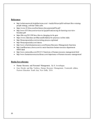 20
References
 http://solutionsatwork.brighthorizons.com/~/media/bh/saw/pdfs/webinars/ibm-winning-
people-strategy_webinar-slides.ashx
 https://www-03.ibm.com/ibm/history/documents/pdf/hr.pdf
 http://www-935.ibm.com/services/us/igs/pdf/outsourcing-hr-learning-overview-
brochure.pdf
 https://hbr.org/2011/08/how-ibm-is-changing-its-hr-gam
 https://www.slideshare.net/BhavanaRohidekar/hr-practices-in-ibm-india
 http://ibmcampusindia.com/recruiting-process-explained
 http://ibmcampusindia.com/interns
 http://www.whatishumanresource.com/Human-Resource-Management-functions
 http://smallbusiness.chron.com/six-main-functions-human-resource-department-
60693.html
 http://www.enotesmba.com/2014/11/functions-of-human-resource-management.html
 http://www.humanresourceexcellence.com/importance-of-human-resource-management/
Books For reference
 Human Resource and Personnel Management, By K Aswathappa
 Gary Dessler and Biju Varkkey, Human Resource Management, Fourteenth edition,
Pearson Education South Asia, New Delhi, 2016.
 