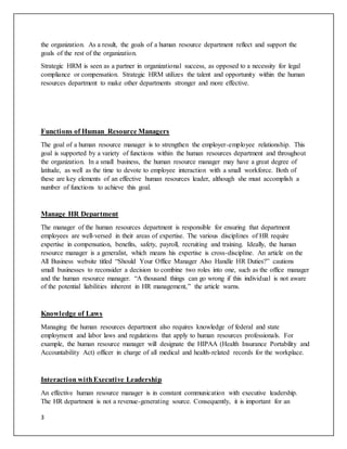 3
the organization. As a result, the goals of a human resource department reflect and support the
goals of the rest of the organization.
Strategic HRM is seen as a partner in organizational success, as opposed to a necessity for legal
compliance or compensation. Strategic HRM utilizes the talent and opportunity within the human
resources department to make other departments stronger and more effective.
Functions of Human Resource Managers
The goal of a human resource manager is to strengthen the employer-employee relationship. This
goal is supported by a variety of functions within the human resources department and throughout
the organization. In a small business, the human resource manager may have a great degree of
latitude, as well as the time to devote to employee interaction with a small workforce. Both of
these are key elements of an effective human resources leader, although she must accomplish a
number of functions to achieve this goal.
Manage HR Department
The manager of the human resources department is responsible for ensuring that department
employees are well-versed in their areas of expertise. The various disciplines of HR require
expertise in compensation, benefits, safety, payroll, recruiting and training. Ideally, the human
resource manager is a generalist, which means his expertise is cross-discipline. An article on the
All Business website titled “Should Your Office Manager Also Handle HR Duties?” cautions
small businesses to reconsider a decision to combine two roles into one, such as the office manager
and the human resource manager. “A thousand things can go wrong if this individual is not aware
of the potential liabilities inherent in HR management,” the article warns.
Knowledge of Laws
Managing the human resources department also requires knowledge of federal and state
employment and labor laws and regulations that apply to human resources professionals. For
example, the human resource manager will designate the HIPAA (Health Insurance Portability and
Accountability Act) officer in charge of all medical and health-related records for the workplace.
Interaction withExecutive Leadership
An effective human resource manager is in constant communication with executive leadership.
The HR department is not a revenue-generating source. Consequently, it is important for an
 