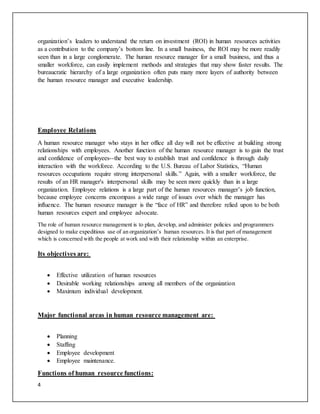 4
organization’s leaders to understand the return on investment (ROI) in human resources activities
as a contribution to the company’s bottom line. In a small business, the ROI may be more readily
seen than in a large conglomerate. The human resource manager for a small business, and thus a
smaller workforce, can easily implement methods and strategies that may show faster results. The
bureaucratic hierarchy of a large organization often puts many more layers of authority between
the human resource manager and executive leadership.
Employee Relations
A human resource manager who stays in her office all day will not be effective at building strong
relationships with employees. Another function of the human resource manager is to gain the trust
and confidence of employees--the best way to establish trust and confidence is through daily
interaction with the workforce. According to the U.S. Bureau of Labor Statistics, “Human
resources occupations require strong interpersonal skills.” Again, with a smaller workforce, the
results of an HR manager's interpersonal skills may be seen more quickly than in a large
organization. Employee relations is a large part of the human resources manager’s job function,
because employee concerns encompass a wide range of issues over which the manager has
influence. The human resource manager is the “face of HR” and therefore relied upon to be both
human resources expert and employee advocate.
The role of human resource management is to plan, develop, and administer policies and programmers
designed to make expeditious use of an organization’s human resources. It is that part of management
which is concerned with the people at work and with their relationship within an enterprise.
Its objectives are:
 Effective utilization of human resources
 Desirable working relationships among all members of the organization
 Maximum individual development.
Major functional areas in human resource management are:
 Planning
 Staffing
 Employee development
 Employee maintenance.
Functions of human resource functions:
 