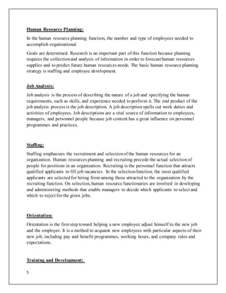 5
Human Resource Planning:
In the human resource planning function, the number and type of employees needed to
accomplish organizational
Goals are determined. Research is an important part of this function because planning
requires the collectionand analysis of information in order to forecast human resources
supplies and to predict future human resources needs. The basic human resource planning
strategy is staffing and employee development.
Job Analysis:
Job analysis is the process of describing the nature of a job and specifying the human
requirements, such as skills, and experience needed to perform it. The end product of the
job analysis process is the job description. A job description spells out work duties and
activities of employees. Job descriptions are a vital source of information to employees,
managers, and personnel people because job content has a great influence on personnel
programmes and practices.
Staffing:
Staffing emphasizes the recruitment and selectionof the human resources for an
organization. Human resources planning and recruiting precede the actual selectionof
people for positions in an organization. Recruiting is the personnel function that attracts
qualified applicants to fill job vacancies. In the selectionfunction, the most qualified
applicants are selectedfor hiring from among those attracted to the organization by the
recruiting function. On selection, human resource functionaries are involved in developing
and administering methods that enable managers to decide which applicants to select and
which to reject for the given jobs.
Orientation:
Orientation is the first step toward helping a new employee adjust himself to the new job
and the employer. It is a method to acquaint new employees with particular aspects of their
new job, including pay and benefit programmes, working hours, and company rules and
expectations.
Training and Development:
 