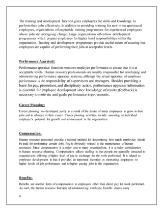 6
The training and development function gives employees the skills and knowledge to
perform their jobs effectively. In addition to providing training for new or inexperienced
employees, organizations often provide training programmes for experienced employees
whose jobs are undergoing change. Large organizations often have development
programmes which prepare employees for higher level responsibilities within the
organization. Training and development programmes provide useful means of assuring that
employees are capable of performing their jobs at acceptable levels.
Performance Appraisal:
Performance appraisal function monitors employee performance to ensure that it is at
acceptable levels. Human resource professionals are usually responsible for developing and
administering performance appraisal systems, although the actual appraisal of employee
performance is the responsibility of supervisors and managers. Besides providing a
basis for pay, promotion, and disciplinary action, performance appraisal information
is essential for employee development since knowledge of results (feedback) is
necessary to motivate and guide performance improvements.
Career Planning:
Career planning has developed partly as a result of the desire of many employees to grow in their
jobs and to advance in their career. Career planning activities include assessing an individual
employee’s potential for growth and advancement in the organization.
Compensation:
Human resource personnel provide a rational method for determining how much employees should
be paid for performing certain jobs. Pay is obviously related to the maintenance of human
resources. Since compensation is a major cost to many organizations, it is a major consideration
in human resource planning. Compensation affects staffing in that people are generally attracted to
organizations offering a higher level of pay in exchange for the work performed. It is related to
employee development in that it provides an important incentive in motivating employees to
higher levels of job performance and to higher paying jobs in the organization.
Benefits:
Benefits are another form of compensation to employees other than direct pay for work performed.
As such, the human resource function of administering employee benefits shares many
 