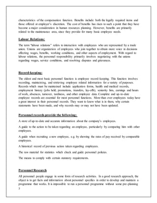 7
characteristics of the compensation function. Benefits include both the legally required items and
those offered at employer’s discretion. The cost of benefits has risen to such a point that they have
become a major consideration in human resources planning. However, benefits are primarily
related to the maintenance area, since they provide for many basic employee needs.
Labour Relations:
The term “labour relations” refers to interaction with employees who are represented by a trade
union. Unions are organization of employees who join together to obtain more voice in decisions
affecting wages, benefits, working conditions, and other aspects of employment. With regard to
labour relations, the personnel responsibility primarily involves negotiating with the unions
regarding wages, service conditions, and resolving disputes and grievances.
Record-keeping:
The oldest and most basic personnel function is employee record-keeping. This function involves
recording, maintaining, and retrieving employee related information for a variety of purposes.
Records which must be maintained include application forms, health and medical records,
employment history (jobs held, promotions, transfers, lay-offs), seniority lists, earnings and hours
of work, absences, turnover, tardiness, and other employee data. Complete and up-to-date
employee records are essential for most personnel functions. More than ever employees today have
a great interest in their personnel records. They want to know what is in them, why certain
statements have been made, and why records may or may not have been updated.
Personnel records provide the following:
A store of up-to-date and accurate information about the company’s employees.
A guide to the action to be taken regarding an employee, particularly by comparing him with other
employees.
A guide when recruiting a new employee, e.g. by showing the rates of pay received by comparable
employees.
A historical record of previous action taken regarding employees.
The raw material for statistics which check and guide personnel policies.
The means to comply with certain statutory requirements.
Personnel Research
All personnel people engage in some form of research activities. In a good research approach, the
object is to get facts and information about personnel specifics in order to develop and maintain a
programme that works. It is impossible to run a personnel programme without some pre-planning
 