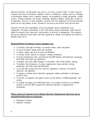 8
and post-reviewing. For that matter, any survey is, in a sense, research. There is a wide scope for
research in the areas of recruitment, employee turnover, terminations, training, and so on. Through
a well-designed attitude survey, employee opinions can be gathered on wages, promotions, welfare
services, working conditions, job security, leadership, industrial relations, and the like. In spite of
its importance, however, in most companies, research is the most neglected area because personnel
people are too busy putting out fires. Research is not done to put out fires but to prevent them.
Research is not the sole responsibility of any one particular group or department in an
organization. The initial responsibility is that of the human resource department, which however
should be assisted by line supervisors and executives at all levels of management. The assistance
that can be rendered by trade unions and other organizations should not be ignored, but should be
properly made use of.
Responsibilities ofa human resource manager are:
 To develop a thorough knowledge of corporate culture, plans and policies.
 To act as an internal change agent and consultant.
 To initiate change and act as an expert and facilitator.
 To actively involve himself in company’s strategy formulation.
 To keep communication lines open between the HRD function and individuals and groups
both within and outside the organization.
 To identify and evolve HRD strategies in consonance with overall business strategy.
 To facilitate the development of various organizational teams and their working
relationship with other teams and individuals.
 To try and relate people and work so that the organization objectives are achieved
effectively and efficiently.
 To diagnose problems and to determine appropriate solution particularly in the human
resources areas.
 To provide co-ordination and support services for the delivery of HRD programmes and
services.
 To evaluate the impact of an HRD intervention or to conduct research so as to identify,
develop or test how HRD in general has improved individual or organizational
performance.
When comes to Corporate Sector Human Resource Management functions can be
classifiedinfollowing two categories.
 Managerial Functions
 Operative Functions.
 