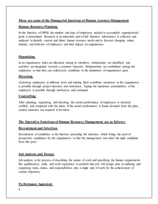 9
These are some of the Managerial functions of Human resource Management
Human Resource Planning
In this function of HRM, the number and type of employees needed to accomplish organizational
goals is determined. Research is an important part of this function, information is collected and
analyzed to identify current and future human resource needs and to forecast changing values,
attitude, and behavior of employees and their impact on organization.
Organizing
In an organization tasks are allocated among its members, relationships are identified, and
activities are integrated towards a common objective. Relationships are established among the
employees so that they can collectively contribute to the attainment of organization goal.
Directing
Activating employees at different level and making them contribute maximum to the organization
is possible through proper direction and motivation. Taping the maximum potentialities of the
employees is possible through motivation and command.
Controlling
After planning, organizing, and directing, the actual performance of employees is checked,
verified, and compared with the plans. If the actual performance is found deviated from the plan,
control measures are required to be taken.
The Operative Functions of Human Resource Management are as follows:
Recruitment and Selection
Recruitment of candidates is the function preceding the selection, which brings the pool of
prospective candidates for the organization so that the management can select the right candidate
from this pool.
Job Analysis and Design
Job analysis is the process of describing the nature of a job and specifying the human requirements
like qualification, skills, and work experience to perform that job. Job design aims at outlining and
organizing tasks, duties, and responsibilities into a single unit of work for the achievement of
certain objectives.
Performance Appraisal
 