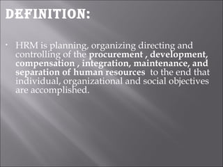 Definition:
• HRM is planning, organizing directing and
controlling of the procurement , development,
compensation , integration, maintenance, and
separation of human resources to the end that
individual, organizational and social objectives
are accomplished.
 