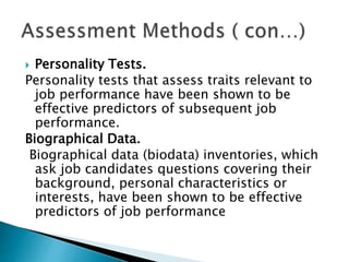  Personality Tests.
Personality tests that assess traits relevant to
job performance have been shown to be
effective predictors of subsequent job
performance.
Biographical Data.
Biographical data (biodata) inventories, which
ask job candidates questions covering their
background, personal characteristics or
interests, have been shown to be effective
predictors of job performance
 