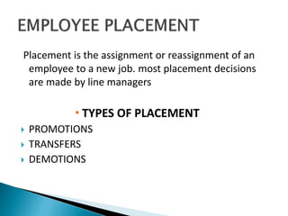 Placement is the assignment or reassignment of an
employee to a new job. most placement decisions
are made by line managers
 TYPES OF PLACEMENT
 PROMOTIONS
 TRANSFERS
 DEMOTIONS
 