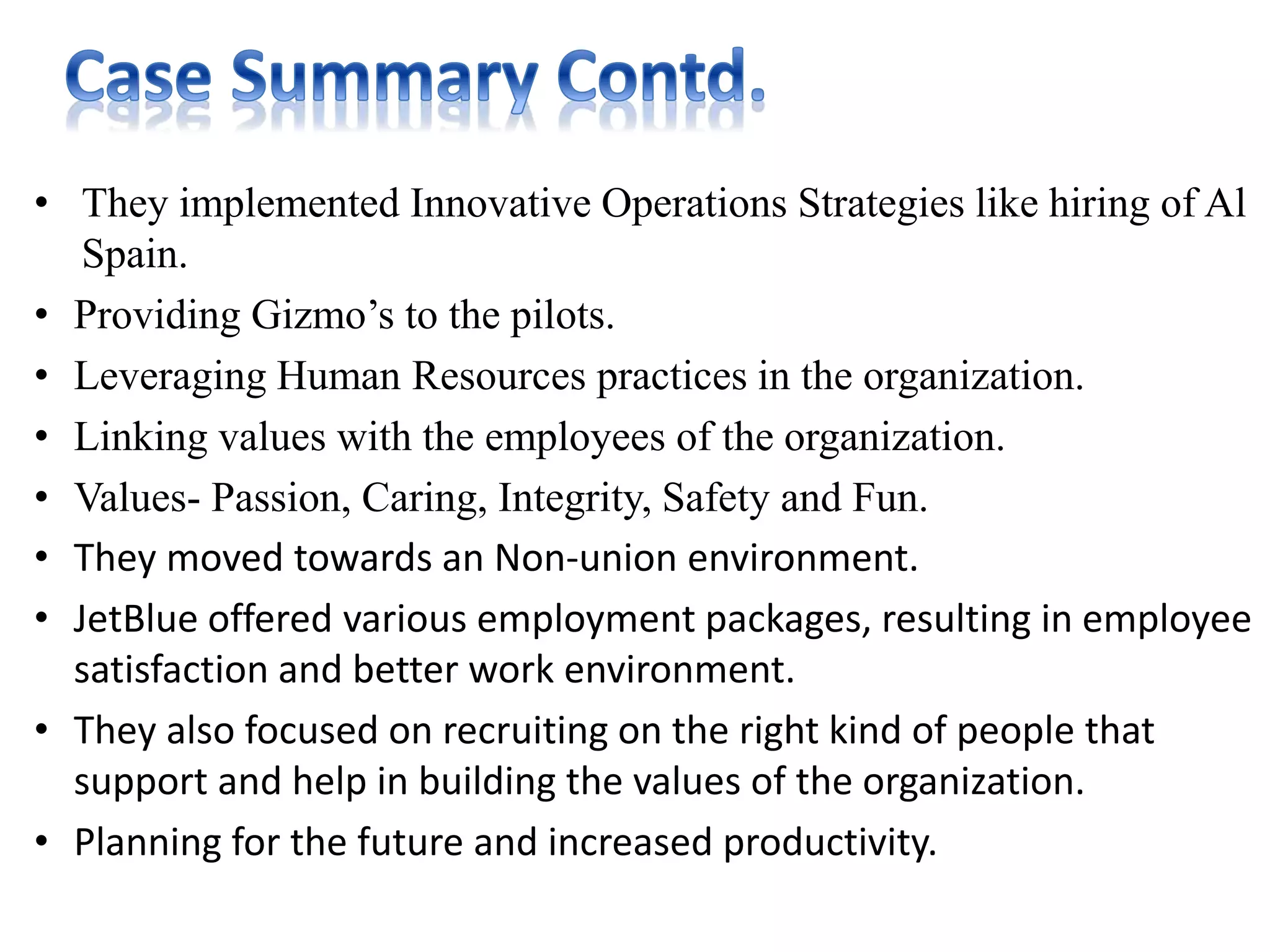 • They implemented Innovative Operations Strategies like hiring of Al
Spain.
• Providing Gizmo’s to the pilots.
• Leveraging Human Resources practices in the organization.
• Linking values with the employees of the organization.
• Values- Passion, Caring, Integrity, Safety and Fun.
• They moved towards an Non-union environment.
• JetBlue offered various employment packages, resulting in employee
satisfaction and better work environment.
• They also focused on recruiting on the right kind of people that
support and help in building the values of the organization.
• Planning for the future and increased productivity.
 