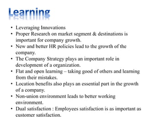 • Leveraging Innovations
• Proper Research on market segment & destinations is
important for company growth.
• New and better HR policies lead to the growth of the
company.
• The Company Strategy plays an important role in
development of a organization.
• Flat and open learning – taking good of others and learning
from their mistakes.
• Location benefits also plays an essential part in the growth
of a company.
• Non-union environment leads to better working
environment.
• Dual satisfaction : Employees satisfaction is as important as
customer satisfaction.
 