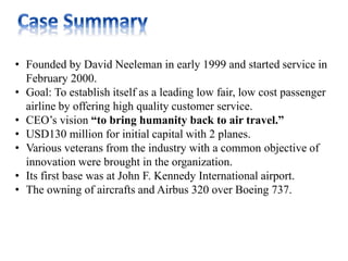 • Founded by David Neeleman in early 1999 and started service in
February 2000.
• Goal: To establish itself as a leading low fair, low cost passenger
airline by offering high quality customer service.
• CEO’s vision “to bring humanity back to air travel.”
• USD130 million for initial capital with 2 planes.
• Various veterans from the industry with a common objective of
innovation were brought in the organization.
• Its first base was at John F. Kennedy International airport.
• The owning of aircrafts and Airbus 320 over Boeing 737.
 