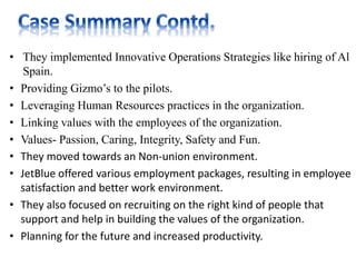• They implemented Innovative Operations Strategies like hiring of Al
Spain.
• Providing Gizmo’s to the pilots.
• Leveraging Human Resources practices in the organization.
• Linking values with the employees of the organization.
• Values- Passion, Caring, Integrity, Safety and Fun.
• They moved towards an Non-union environment.
• JetBlue offered various employment packages, resulting in employee
satisfaction and better work environment.
• They also focused on recruiting on the right kind of people that
support and help in building the values of the organization.
• Planning for the future and increased productivity.
 