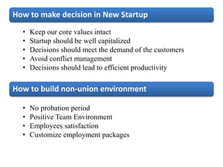 How to make decision in New Startup
• Keep our core values intact
• Startup should be well capitalized
• Decisions should meet the demand of the customers
• Avoid conflict management
• Decisions should lead to efficient productivity
How to build non-union environment
• No probation period
• Positive Team Environment
• Employees satisfaction
• Customize employment packages
 