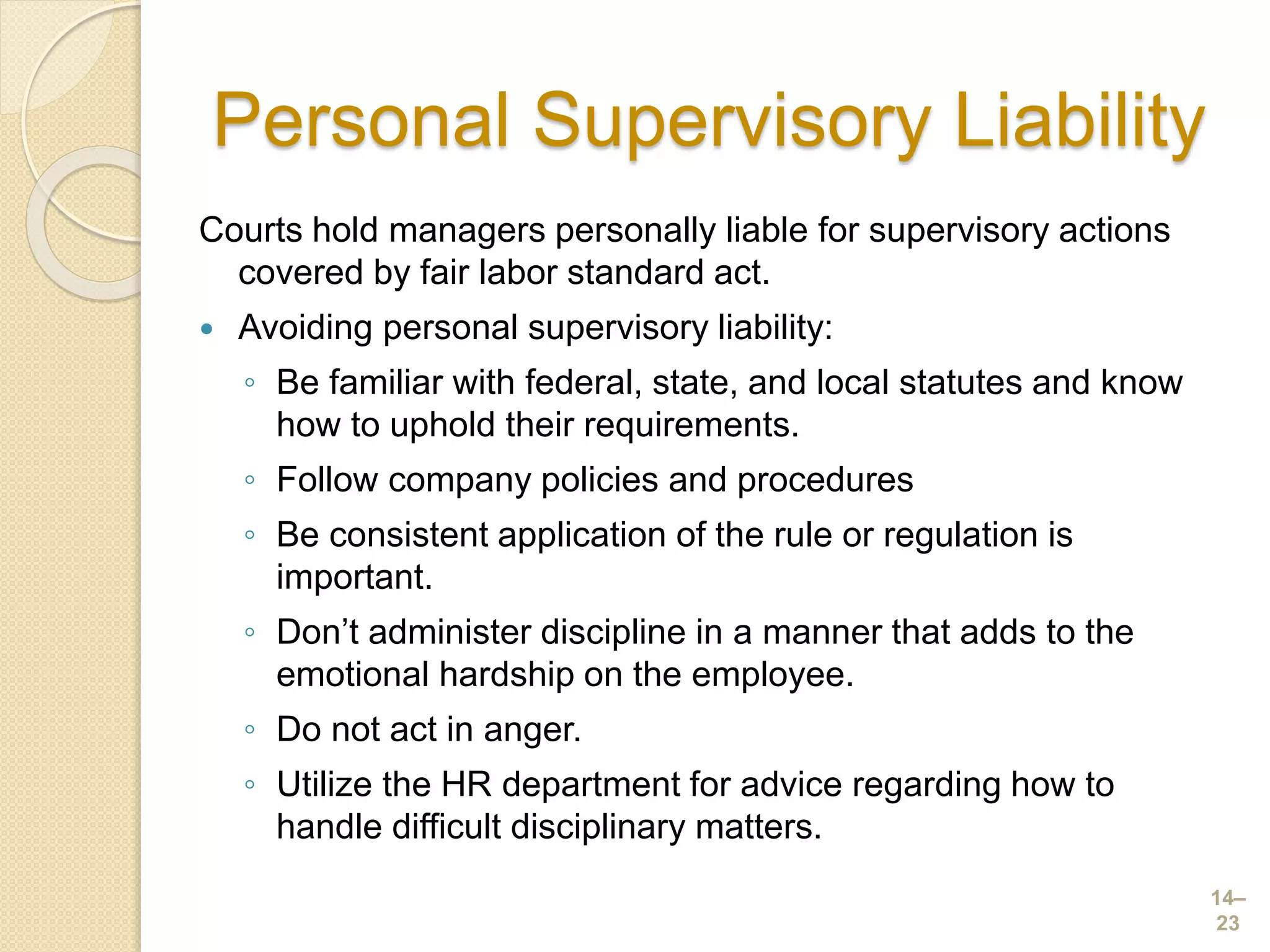 Personal Supervisory Liability
Courts hold managers personally liable for supervisory actions
covered by fair labor standard act.
 Avoiding personal supervisory liability:
◦ Be familiar with federal, state, and local statutes and know
how to uphold their requirements.
◦ Follow company policies and procedures
◦ Be consistent application of the rule or regulation is
important.
◦ Don’t administer discipline in a manner that adds to the
emotional hardship on the employee.
◦ Do not act in anger.
◦ Utilize the HR department for advice regarding how to
handle difficult disciplinary matters.
14–
23
 