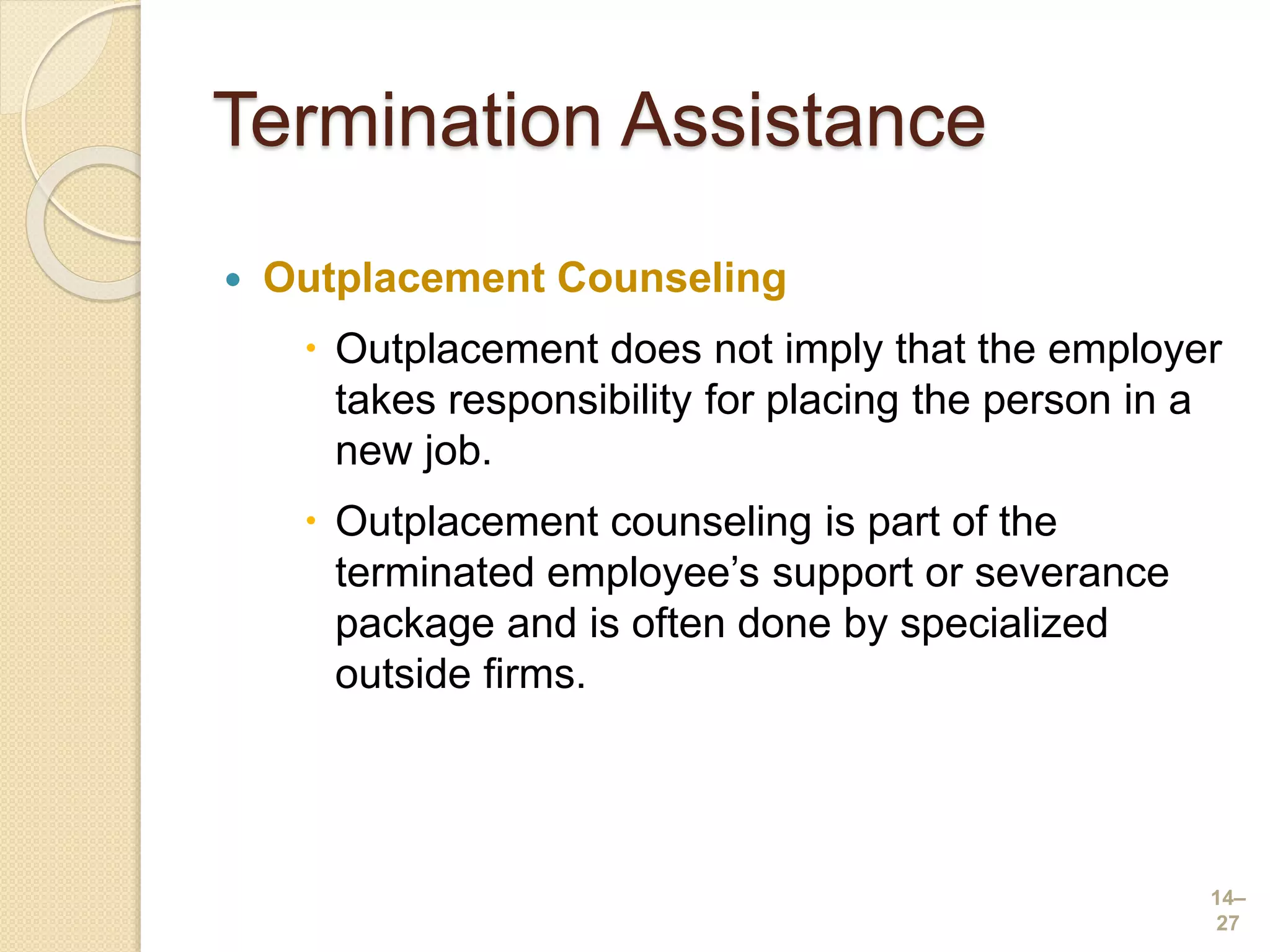 Termination Assistance
 Outplacement Counseling
 Outplacement does not imply that the employer
takes responsibility for placing the person in a
new job.
 Outplacement counseling is part of the
terminated employee’s support or severance
package and is often done by specialized
outside firms.
14–
27
 