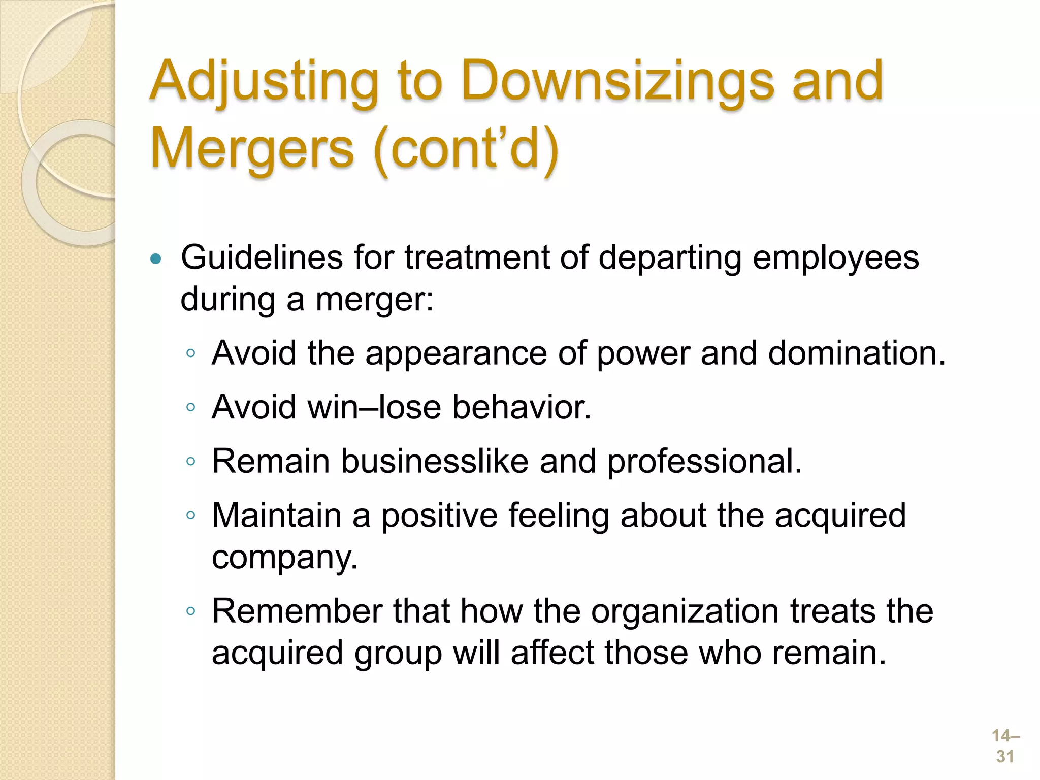Adjusting to Downsizings and
Mergers (cont’d)
 Guidelines for treatment of departing employees
during a merger:
◦ Avoid the appearance of power and domination.
◦ Avoid win–lose behavior.
◦ Remain businesslike and professional.
◦ Maintain a positive feeling about the acquired
company.
◦ Remember that how the organization treats the
acquired group will affect those who remain.
14–
31
 
