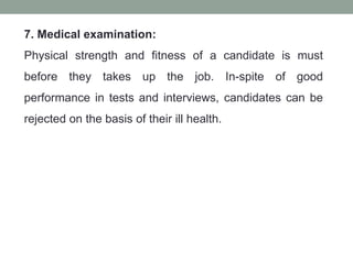 7. Medical examination:
Physical strength and fitness of a candidate is must
before they takes up the job. In-spite of good
performance in tests and interviews, candidates can be
rejected on the basis of their ill health.
 