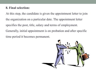 8. Final selection:
At this step, the candidate is given the appointment letter to join
the organization on a particular date. The appointment letter
specifies the post, title, salary and terms of employment.
Generally, initial appointment is on probation and after specific
time period it becomes permanent.
 