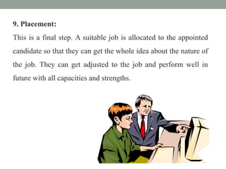 9. Placement:
This is a final step. A suitable job is allocated to the appointed
candidate so that they can get the whole idea about the nature of
the job. They can get adjusted to the job and perform well in
future with all capacities and strengths.
 