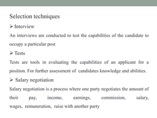 Selection techniques
Interview
An interviews are conducted to test the capabilities of the candidate to
occupy a particular post
Tests
Tests are tools in evaluating the capabilities of an applicant for a
position. For further assessment of candidates knowledge and abilities.
 Salary negotiation
Salary negotiation is a process where one party negotiates the amount of
their pay, income, earnings, commission, salary,
wages, remuneration, raise with another party
 