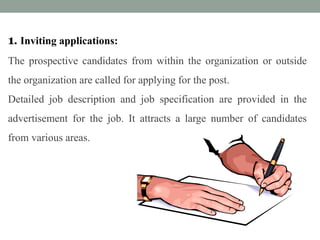 1. Inviting applications:
The prospective candidates from within the organization or outside
the organization are called for applying for the post.
Detailed job description and job specification are provided in the
advertisement for the job. It attracts a large number of candidates
from various areas.
 