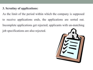 3. Scrutiny of applications:
As the limit of the period within which the company is supposed
to receive applications ends, the applications are sorted out.
Incomplete applications get rejected; applicants with un-matching
job specifications are also rejected.
 
