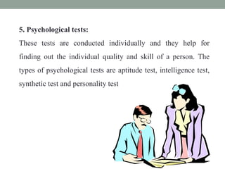 5. Psychological tests:
These tests are conducted individually and they help for
finding out the individual quality and skill of a person. The
types of psychological tests are aptitude test, intelligence test,
synthetic test and personality test
 