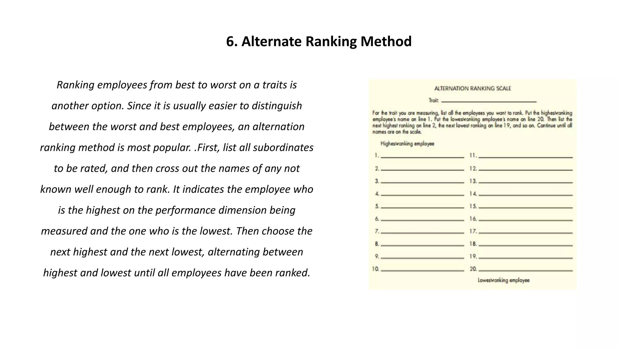 Ranking employees from best to worst on a traits is
another option. Since it is usually easier to distinguish
between the worst and best employees, an alternation
ranking method is most popular. .First, list all subordinates
to be rated, and then cross out the names of any not
known well enough to rank. It indicates the employee who
is the highest on the performance dimension being
measured and the one who is the lowest. Then choose the
next highest and the next lowest, alternating between
highest and lowest until all employees have been ranked.
6. Alternate Ranking Method
 