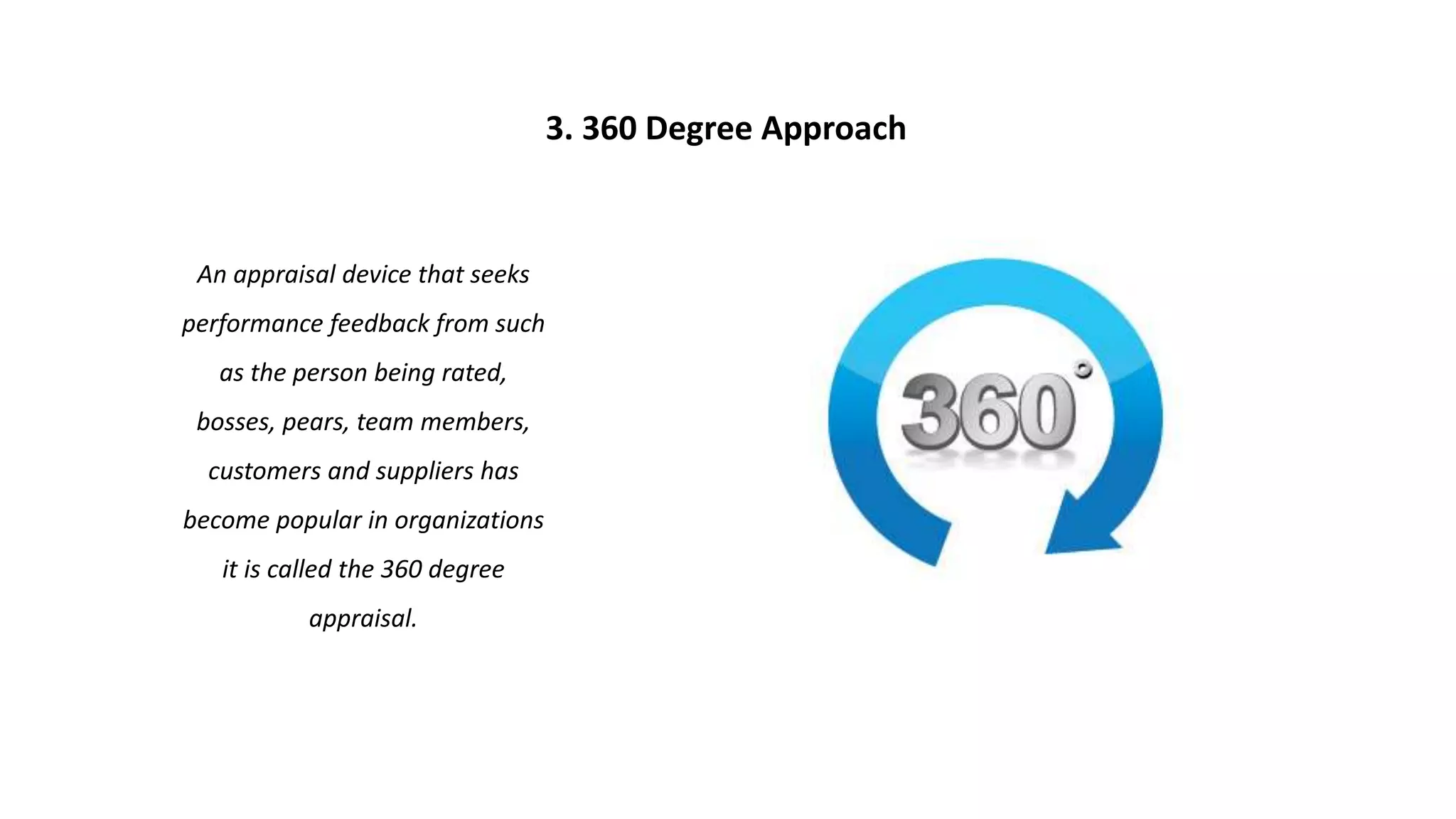 An appraisal device that seeks
performance feedback from such
as the person being rated,
bosses, pears, team members,
customers and suppliers has
become popular in organizations
it is called the 360 degree
appraisal.
3. 360 Degree Approach
 
